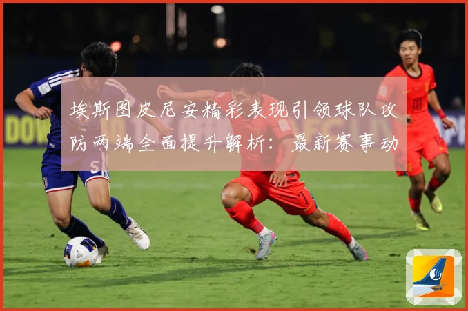 埃斯图皮尼安精彩表现引领球队攻防两端全面提升解析：最新赛事动态与深度分析