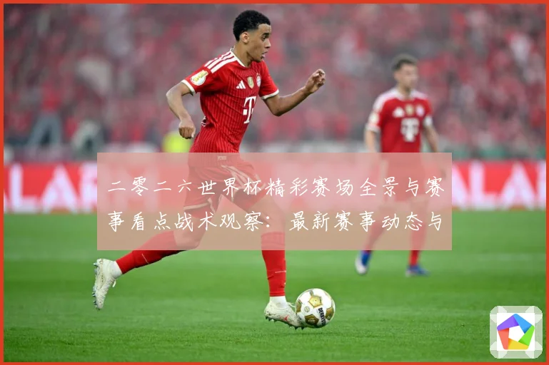 二零二六世界杯精彩赛场全景与赛事看点战术观察：最新赛事动态与深度分析