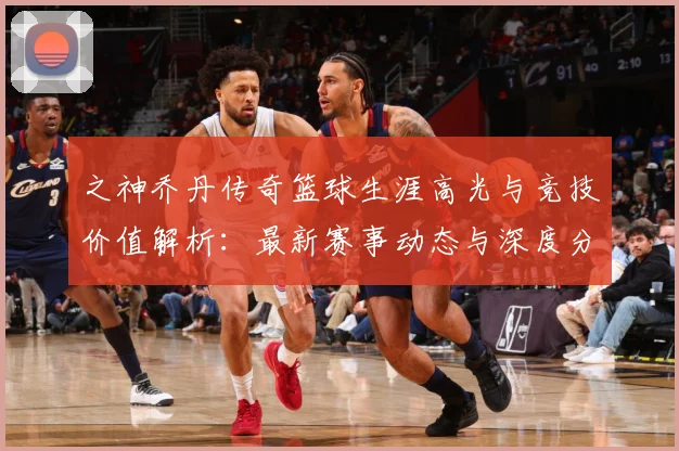 之神乔丹传奇篮球生涯高光与竞技价值解析：最新赛事动态与深度分析