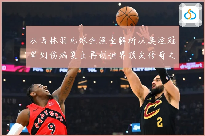 以马林羽毛球生涯全解析从奥运冠军到伤病复出再创世界顶尖传奇之路：最新赛事动态与深度分析