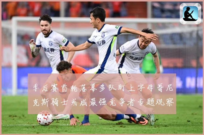 季后赛首轮落幕多队盯上字母哥尼克斯骑士或成最强竞争者专题观察：最新赛事动态与深度分析