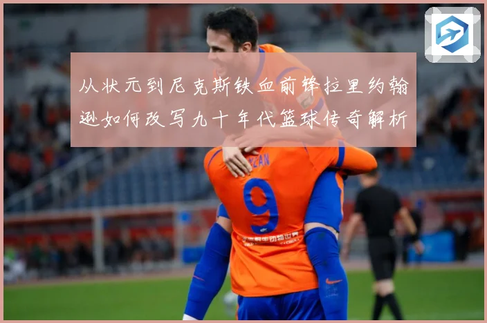 从状元到尼克斯铁血前锋拉里约翰逊如何改写九十年代篮球传奇解析：最新赛事动态与深度分析