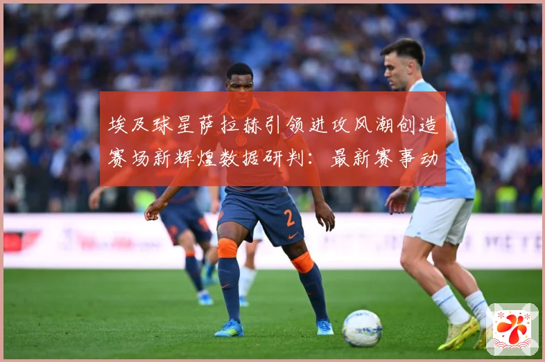 埃及球星萨拉赫引领进攻风潮创造赛场新辉煌数据研判：最新赛事动态与深度分析