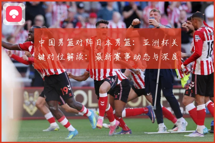 中国男篮对阵日本男篮：亚洲杯关键对位解读：最新赛事动态与深度分析