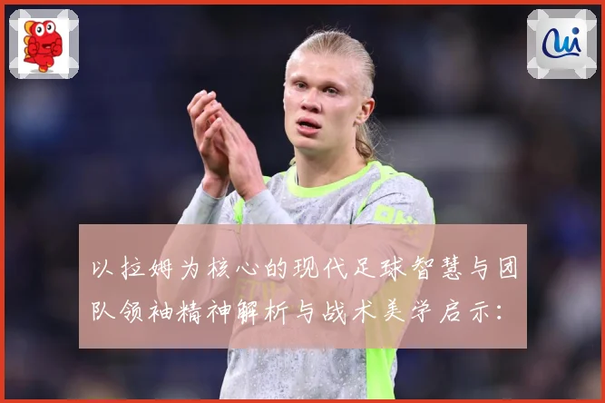 以拉姆为核心的现代足球智慧与团队领袖精神解析与战术美学启示：最新赛事动态与深度分析