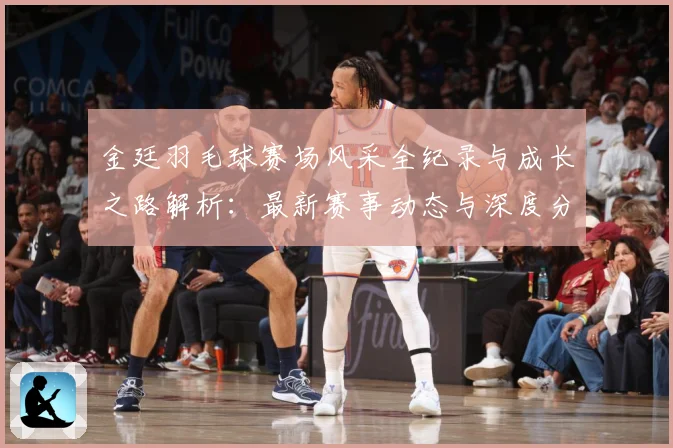 金廷羽毛球赛场风采全纪录与成长之路解析：最新赛事动态与深度分析
