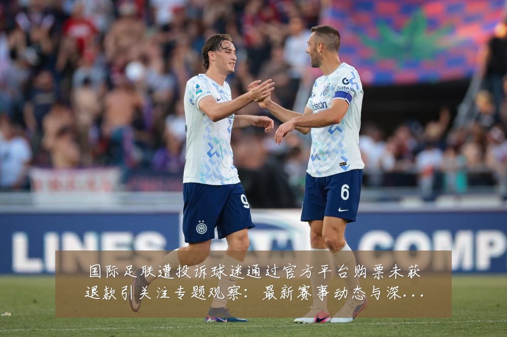 国际足联遭投诉球迷通过官方平台购票未获退款引关注专题观察：最新赛事动态与深度分析