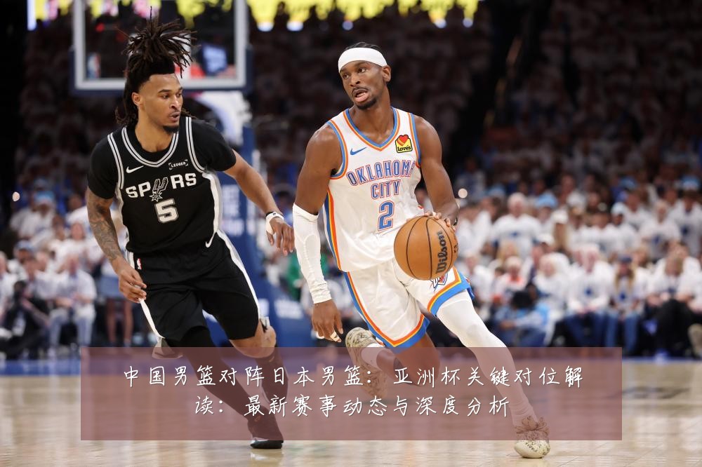 中国男篮对阵日本男篮：亚洲杯关键对位解读：最新赛事动态与深度分析