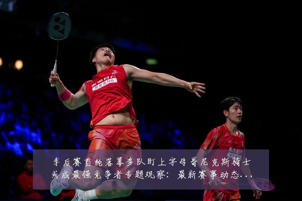 季后赛首轮落幕多队盯上字母哥尼克斯骑士或成最强竞争者专题观察：最新赛事动态与深度分析