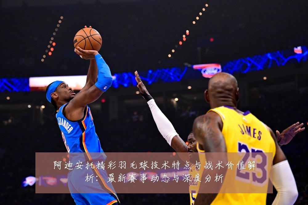 阿迪安托精彩羽毛球技术特点与战术价值解析：最新赛事动态与深度分析