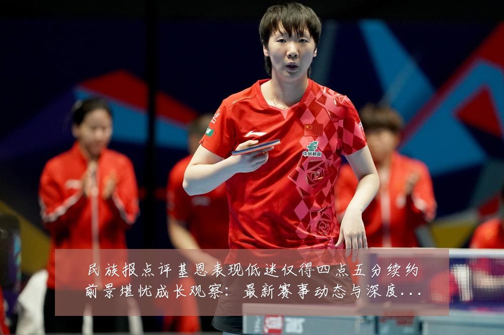 民族报点评基恩表现低迷仅得四点五分续约前景堪忧成长观察:最新赛事动态与深度分析
